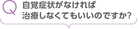 自覚症状がなければ治療しなくてもいいのですか？